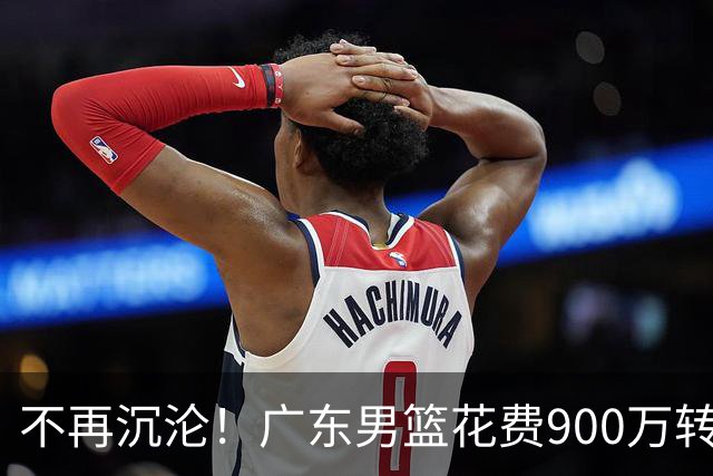 不再沉沦！广东男篮花费900万转会费签下昔日状元内线，杜锋誓言不再摆烂