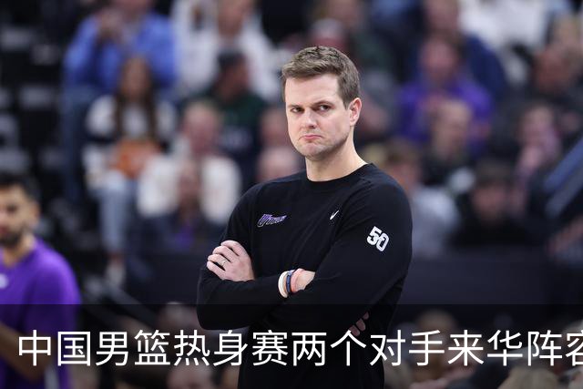 中国男篮热身赛两个对手来华阵容公布！不是最强阵容却有超星在内