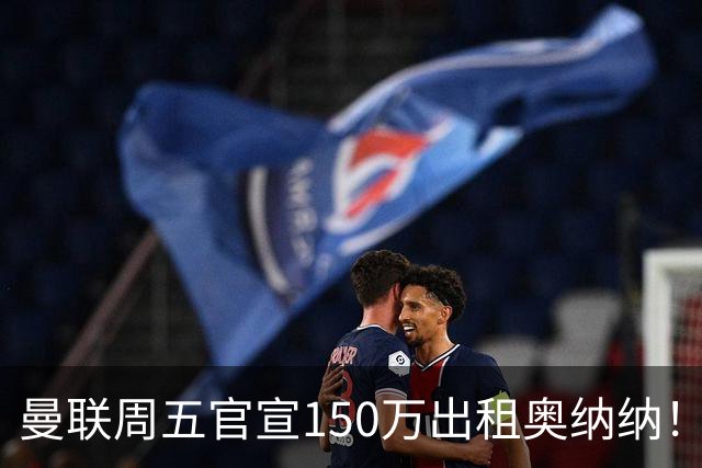 曼联周五官宣150万出租奥纳纳！拒绝让他当替补原因曝光，预计最终免费走人