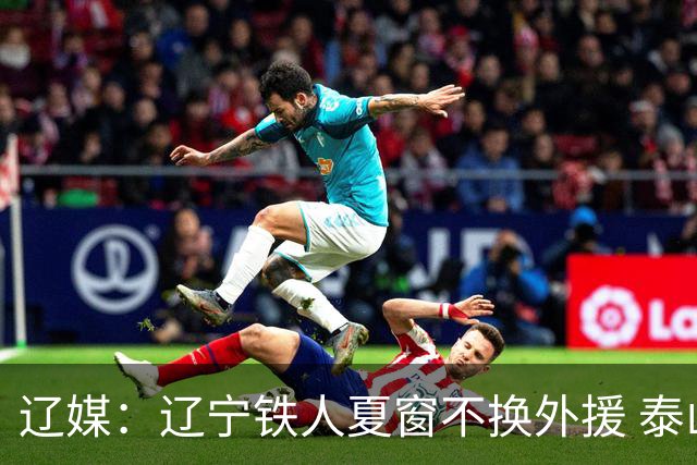 辽媒：辽宁铁人夏窗不换外援 泰山队内援战斗力在中超首屈一指